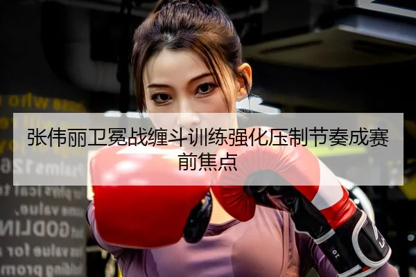 张伟丽卫冕战缠斗训练强化压制节奏成赛前焦点